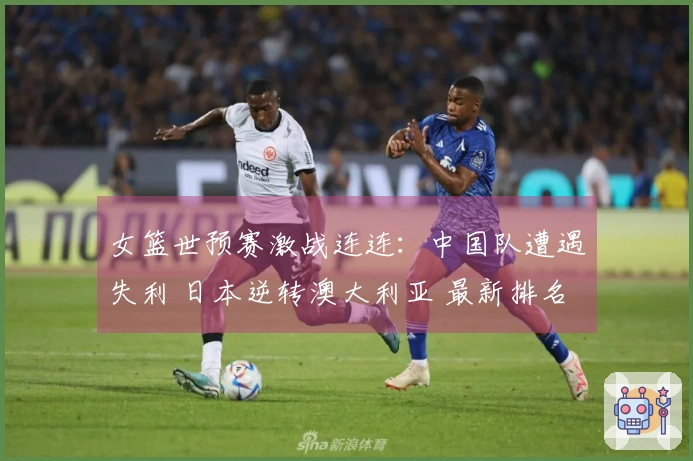 女篮世预赛激战连连：中国队遭遇失利 日本逆转澳大利亚 最新排名揭晓