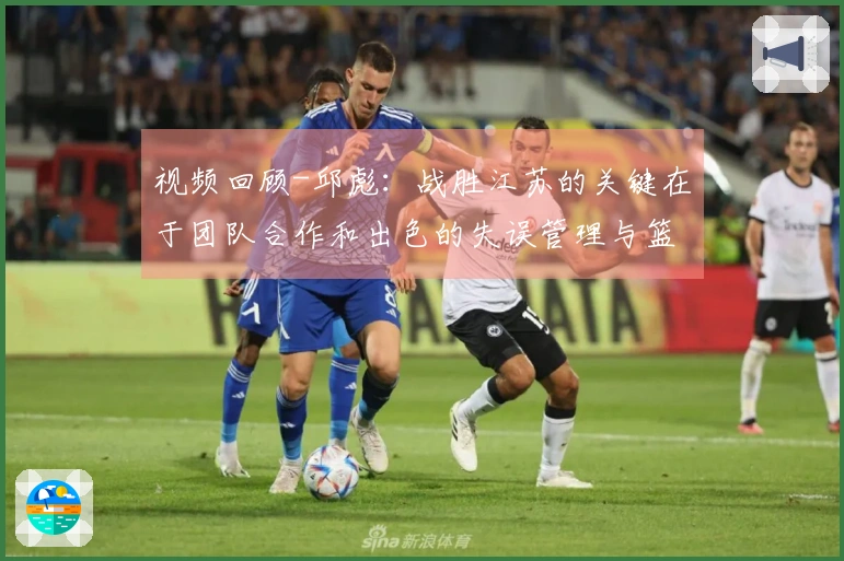 视频回顾-邱彪：战胜江苏的关键在于团队合作和出色的失误管理与篮板争夺