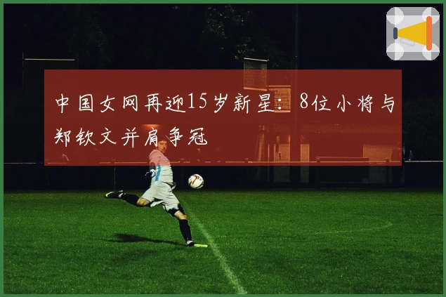 中国女网再迎15岁新星：8位小将与郑钦文并肩争冠