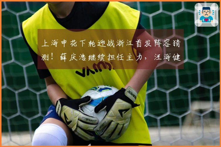 上海申花下轮迎战浙江首发阵容猜测！薛庆浩继续担任主力，汪海健力争主力位置