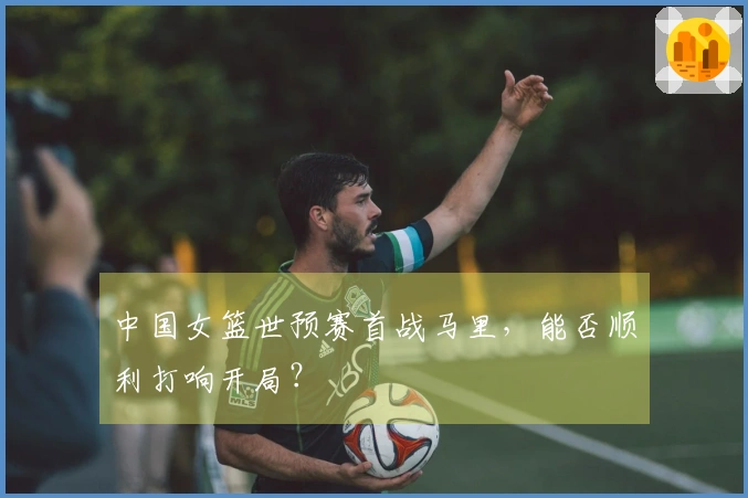中国女篮世预赛首战马里，能否顺利打响开局？