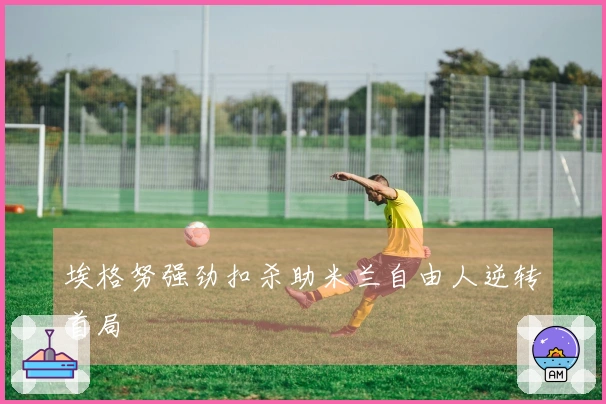 埃格努强劲扣杀助米兰自由人逆转首局