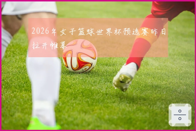 2026年女子篮球世界杯预选赛昨日拉开帷幕