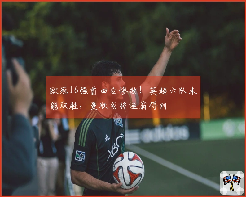 欧冠16强首回合惨败！英超六队未能取胜，曼联或将渔翁得利