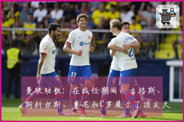 曼联助教：在我任期间，吉格斯、斯科尔斯、鲁尼和C罗展示了顶尖天赋