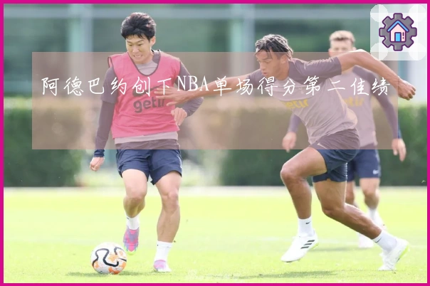 阿德巴约创下NBA单场得分第二佳绩