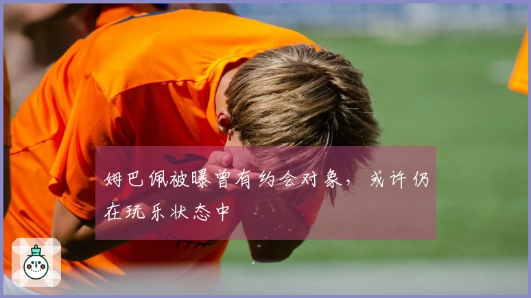 姆巴佩被曝曾有约会对象，或许仍在玩乐状态中