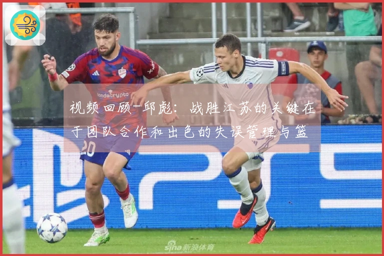 视频回顾-邱彪：战胜江苏的关键在于团队合作和出色的失误管理与篮板争夺