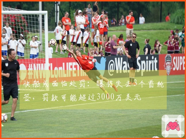 快船或面临处罚：曝将失去3个首轮签，罚款可能超过3000万美元