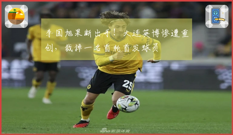 李国旭果断出手！大连英博惨遭重创，裁掉一名首轮首发球员