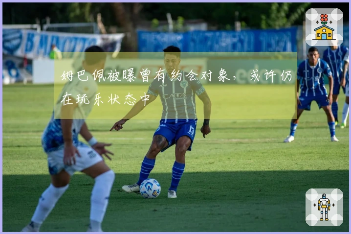 姆巴佩被曝曾有约会对象，或许仍在玩乐状态中