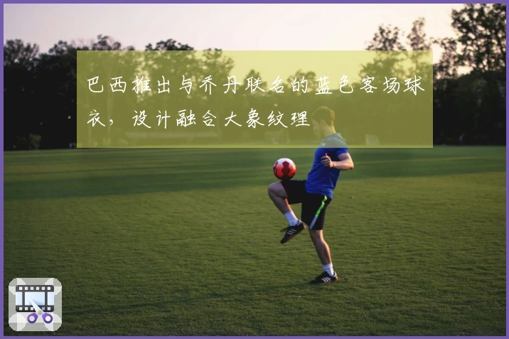 巴西推出与乔丹联名的蓝色客场球衣,设计融合大象纹理