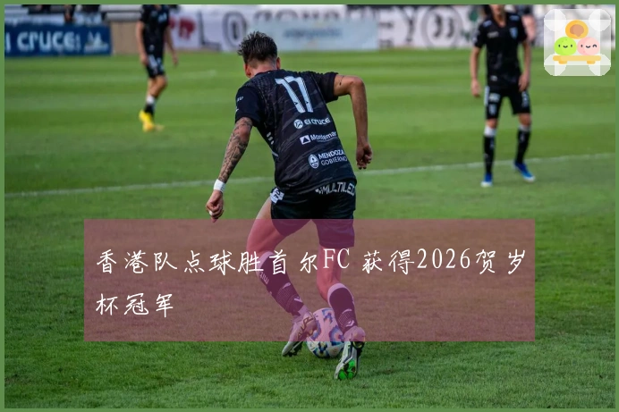 香港队点球胜首尔FC 获得2026贺岁杯冠军