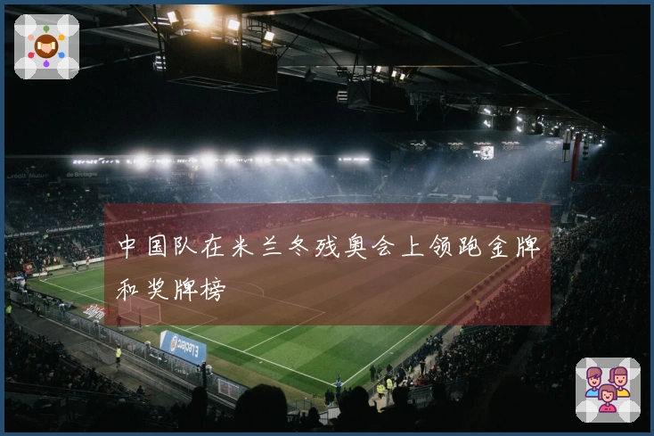 中国队在米兰冬残奥会上领跑金牌和奖牌榜